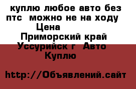 куплю любое авто без птс. можно не на ходу › Цена ­ 1 000 - Приморский край, Уссурийск г. Авто » Куплю   